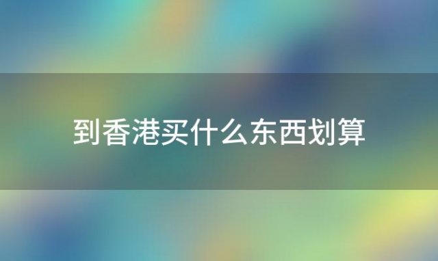 到香港买什么东西划算「去香港买什么划算」