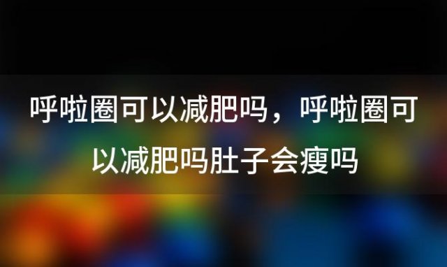 呼啦圈可以减肥吗，呼啦圈可以减肥吗肚子会瘦吗