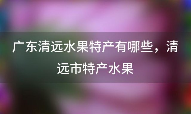 广东清远水果特产有哪些，清远市特产水果