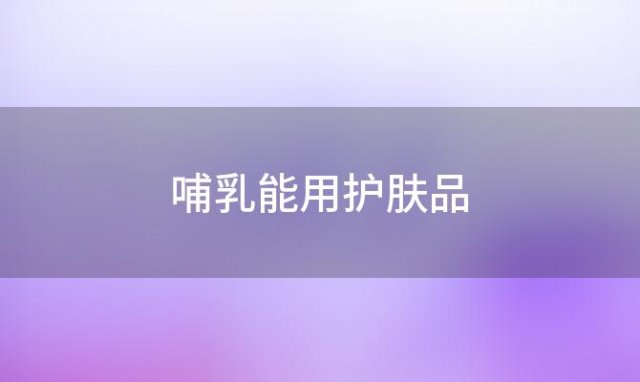 哺乳能用护肤品(哺乳期能用的护肤品)