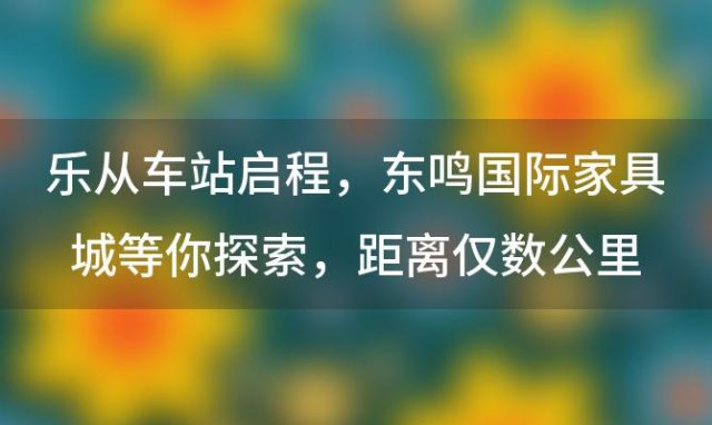 乐从车站启程，东鸣国际家具城等你探索，距离仅数公里之遥