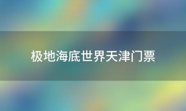 极地海底世界天津门票「天津海昌极地海洋公园门票多少钱2023」