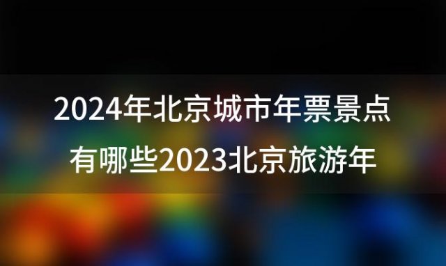 2024年北京城市年票景点有哪些 2023北京旅游年卡/年票办理地点+价格+景点大全