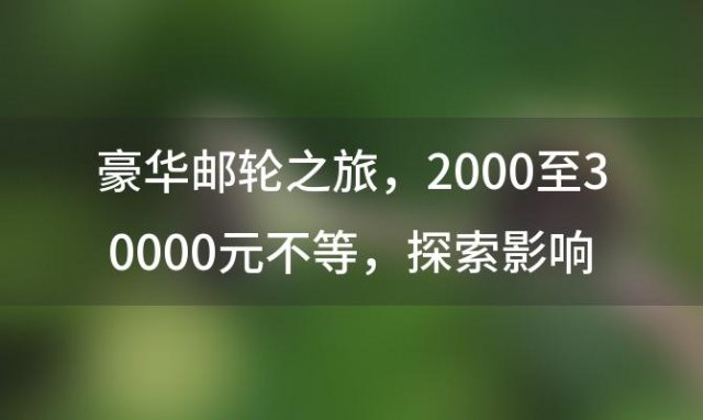 豪华邮轮之旅：2000至30000元不等，探索影响价格的多元因素