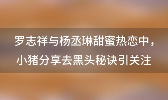 罗志祥与杨丞琳甜蜜热恋中，小猪分享去黑头秘诀引关注