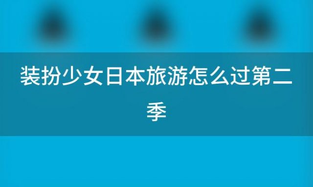 装扮少女日本旅游怎么过第二季「装扮少女国外旅游」