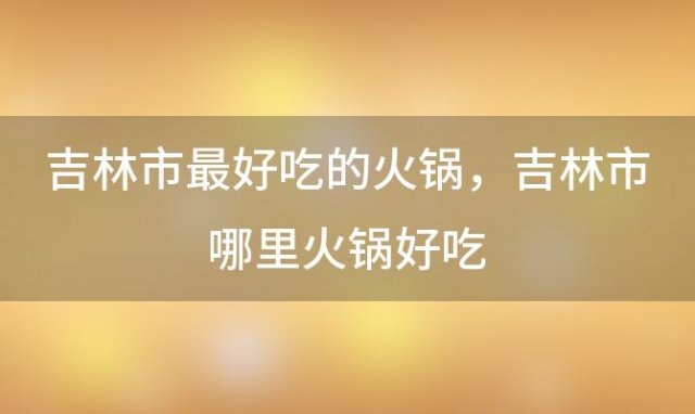 吉林市最好吃的火锅，吉林市哪里火锅好吃