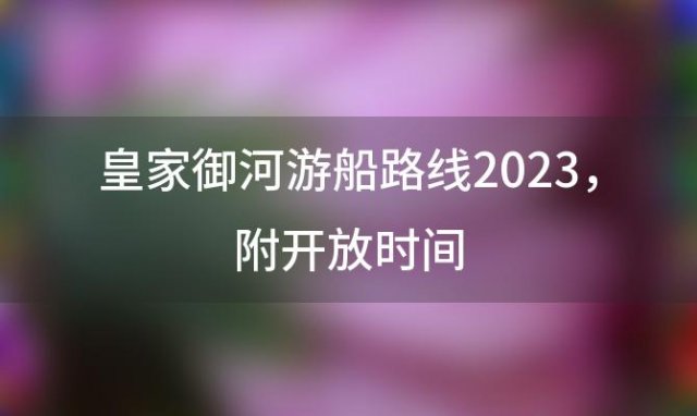 皇家御河游船路线2023 附开放时间(皇家御河游船票在哪买多少钱)