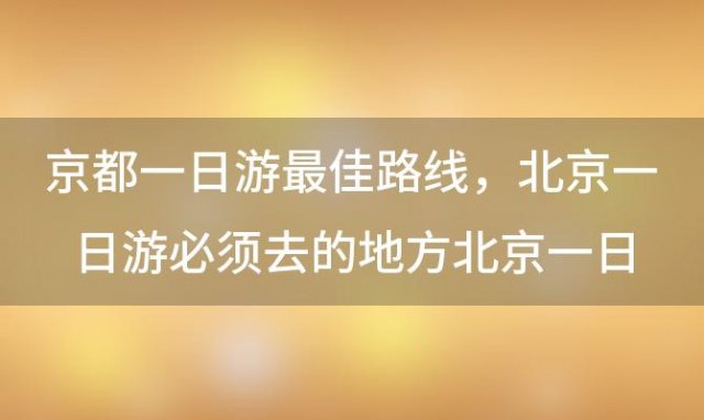 京都一日游最佳路线 北京一日游必须去的地方北京一日游攻略必去景点