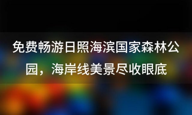 免费畅游日照海滨国家森林公园，海岸线美景尽收眼底