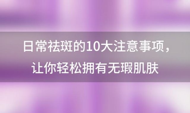 日常祛斑的10大注意事项：让你轻松拥有无瑕肌肤