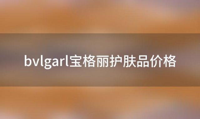 bvlgarl宝格丽护肤品价格(宝格丽护肤品套装价格)