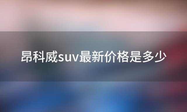 昂科威suv最新价格是多少「昂科威suv报价及配置详情」