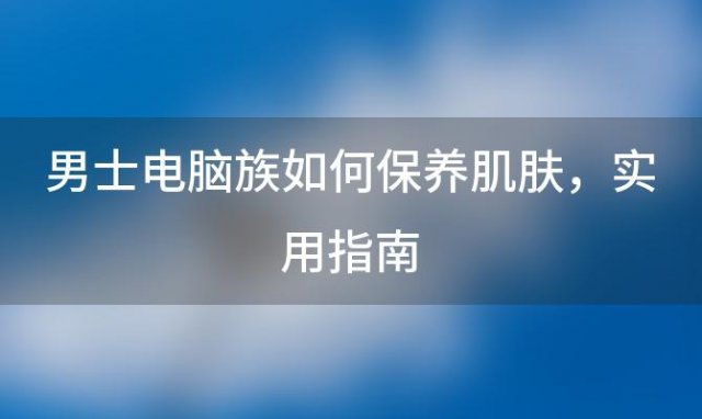 男士电脑族如何保养肌肤：实用指南