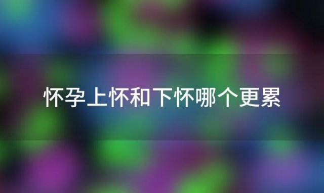 怀孕上怀和下怀哪个更累「上怀和下怀对孕妇的负担有何不同」