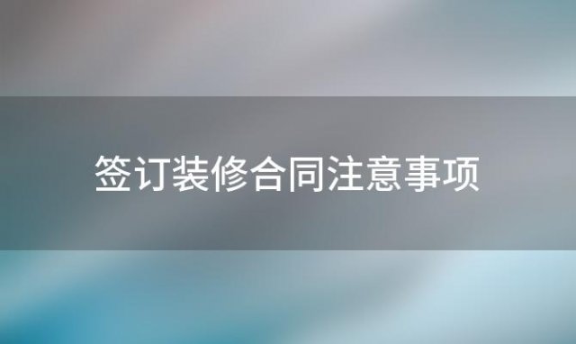 签订装修合同注意事项「装修签合同注意事项有哪些」