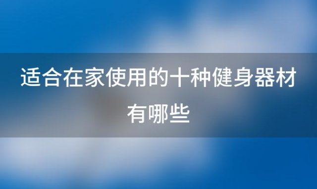 适合在家使用的十种健身器材有哪些(家庭健身器材买哪些比较实用)