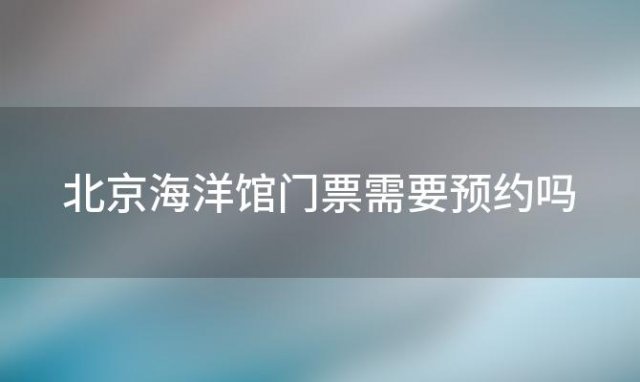 北京海洋馆门票需要预约吗(北京海洋馆门票需要预约吗现在)