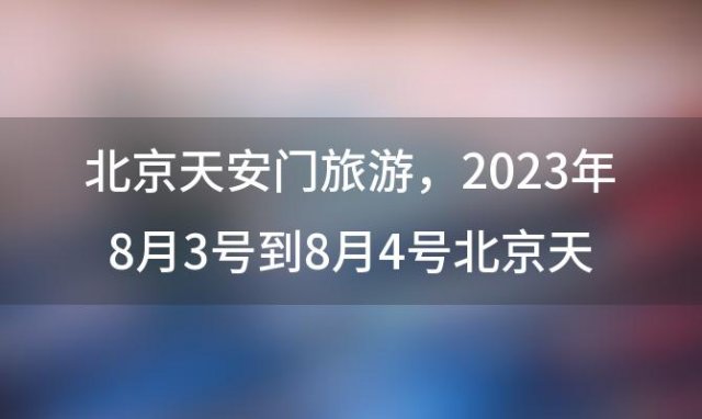 北京天安门旅游，2023年8月3号到8月4号北京天安门能游玩吗开放了吗近