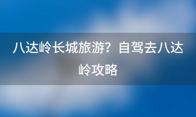 八达岭长城旅游？自驾去八达岭攻略