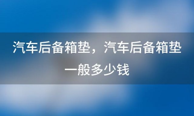 汽车后备箱垫，汽车后备箱垫一般多少钱