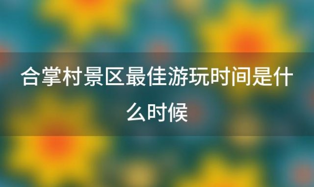 合掌村景区最佳游玩时间是什么时候「合掌村景区有哪些特色美食值得品尝」