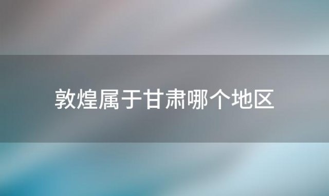 敦煌属于甘肃哪个地区 甘肃敦煌属于哪个市