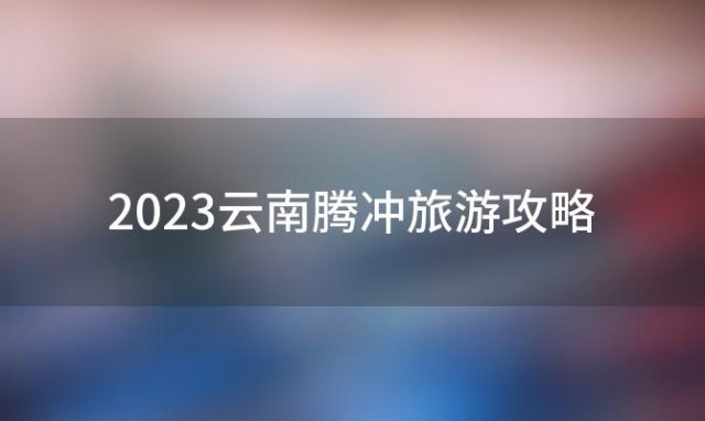 2023云南腾冲旅游攻略