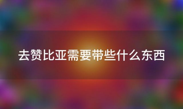 去赞比亚需要带些什么东西，去赞比亚需要带些什么礼物