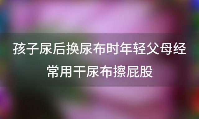 孩子尿后换尿布时年轻父母经常用干尿布擦屁股