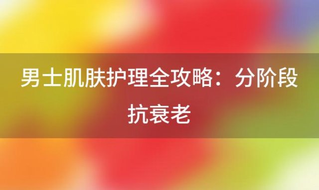 男士肌肤护理全攻略：分阶段抗衰老，打造年轻魅力