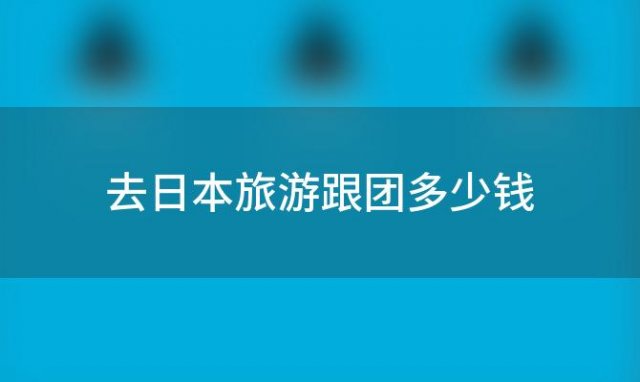 去日本旅游跟团多少钱 去日本旅游需要多少钱