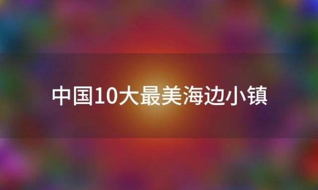 中国10大最美海边小镇，中国最美海边城市