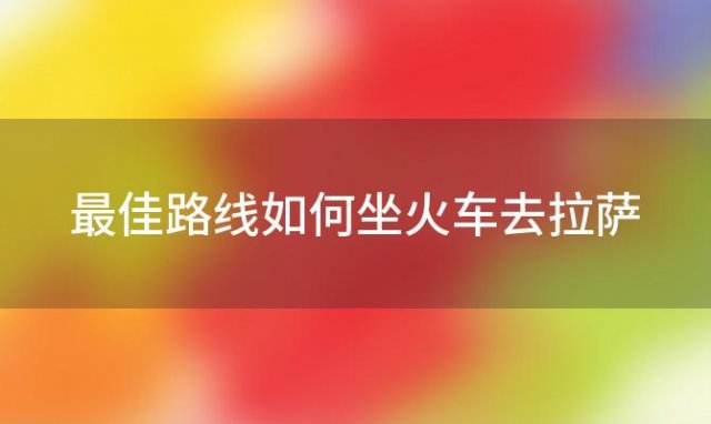 最佳路线如何坐火车去拉萨 最佳路线如何坐火车去拉萨旅游