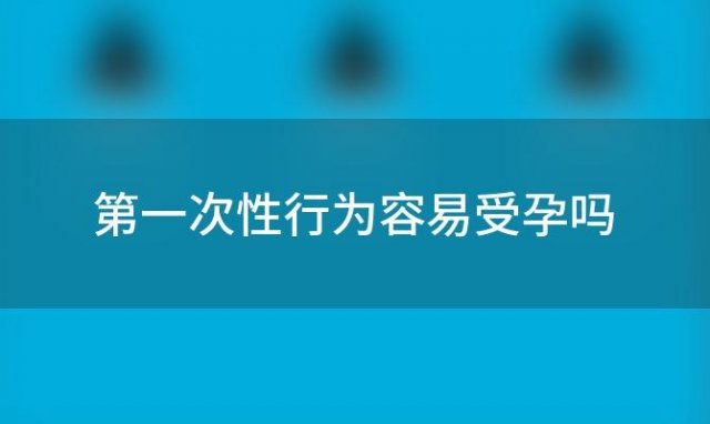 第一次性行为容易受孕吗「第一次怀孕的几率有多大」