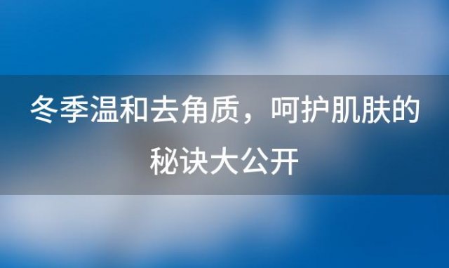 冬季温和去角质，呵护肌肤的秘诀大公开