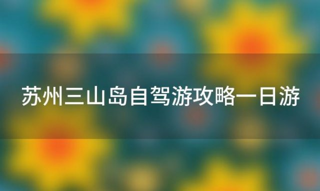 苏州三山岛自驾游攻略一日游 苏州三山岛自驾游攻略路线