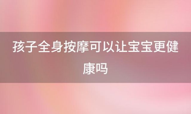 孩子全身按摩可以让宝宝更健康吗(孩子全身按摩可以让宝宝更健康嘛)