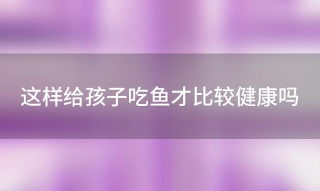 这样给孩子吃鱼才比较健康吗「这样给孩子吃鱼才比较健康」