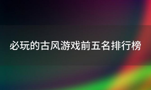 必玩的古风游戏前五名排行榜 必玩的古风游戏前五名推荐