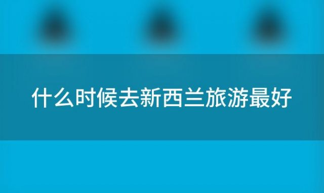 什么时候去新西兰旅游最好，新西兰旅游新西兰旅游费用多少