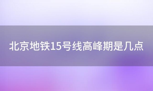 北京地铁15号线高峰期是几点，2024年北京市地铁15号线全程约多长时间