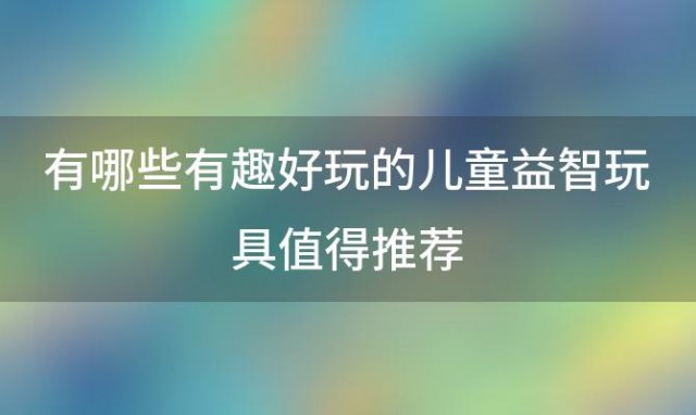 有哪些有趣好玩的儿童益智玩具值得推荐「适合3-6岁儿童益智玩具有哪些」