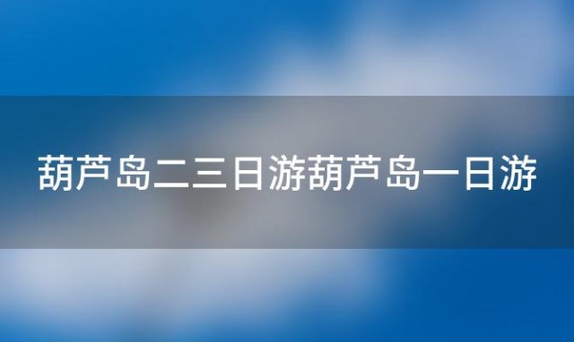 葫芦岛二三日游葫芦岛一日游，葫芦岛完整路线攻略