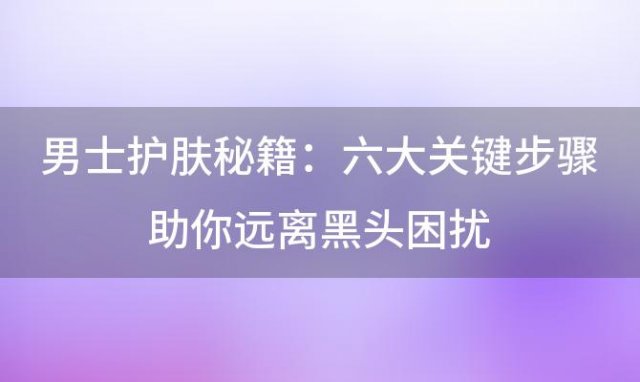 男士护肤秘籍：六大关键步骤助你远离黑头困扰