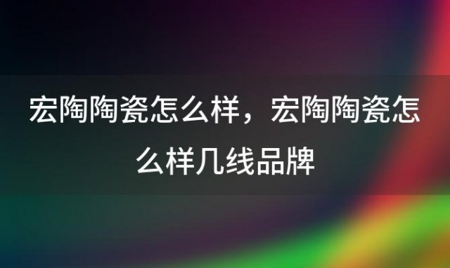 宏陶陶瓷怎么样，宏陶陶瓷怎么样几线品牌