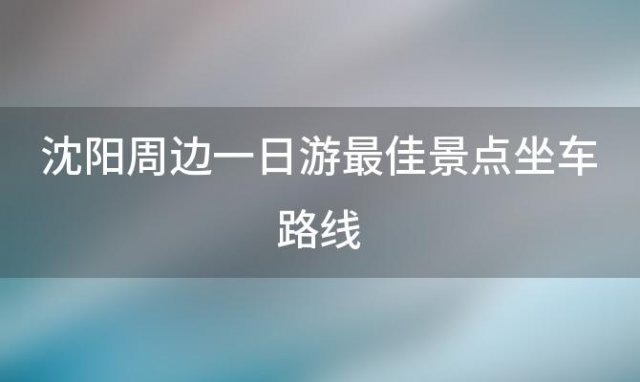 沈阳周边一日游最佳景点坐车路线「沈阳周边一日游最佳景点排名」