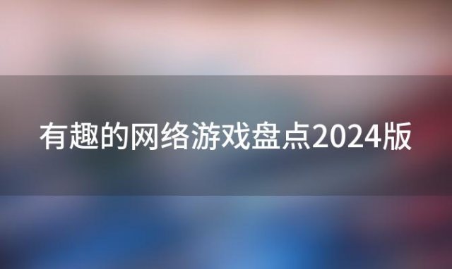 有趣的网络游戏盘点2024版(有趣的网络游戏盘点2024版本)