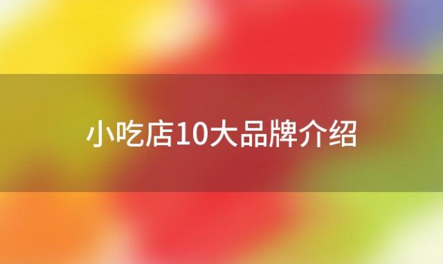 小吃店10大品牌介绍「小吃车排行榜最火的排行榜」