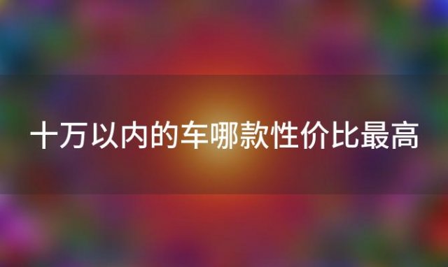 十万以内的车哪款性价比最高「十万左右的家用轿车有哪些」